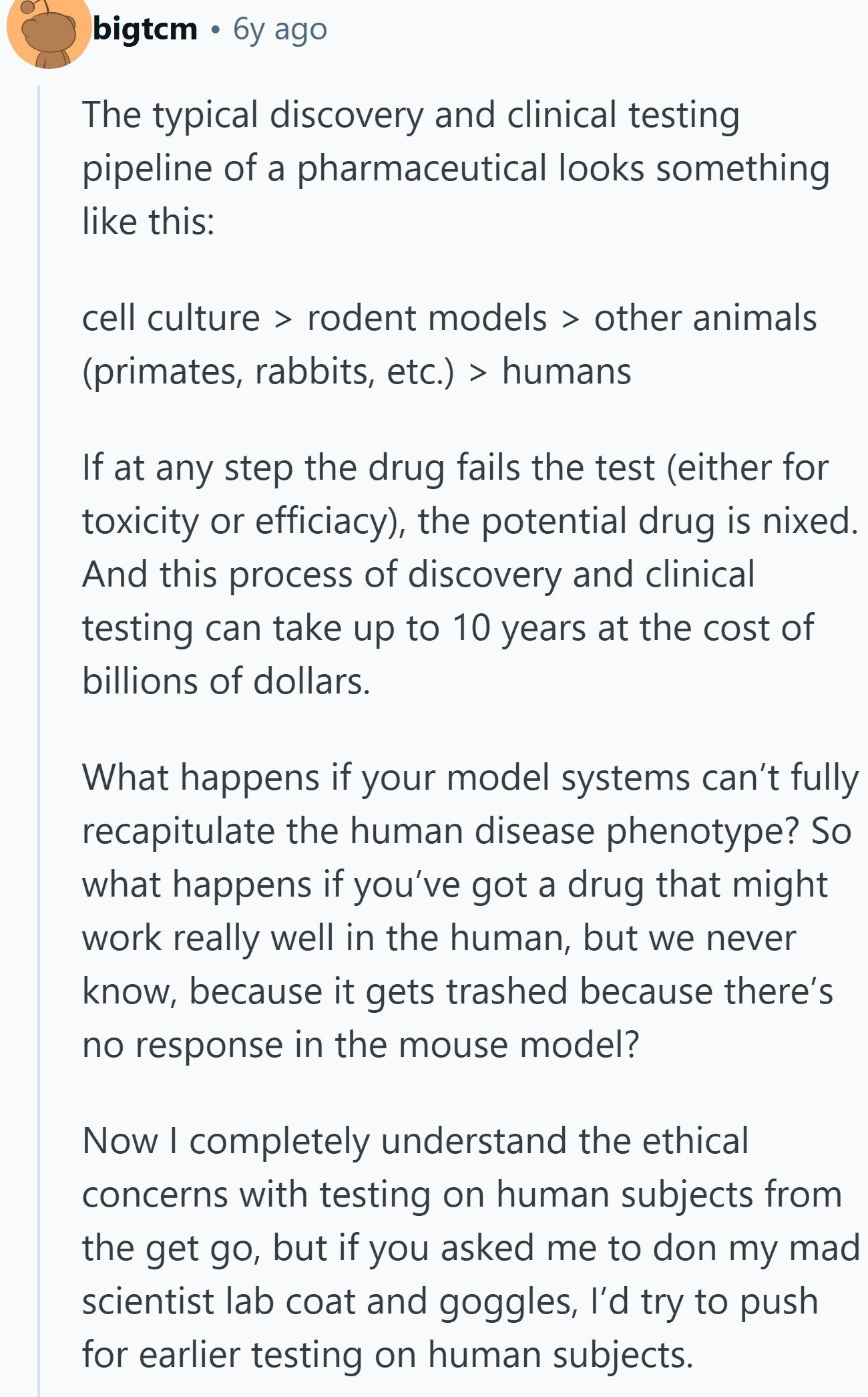 bigtcm 6y ago The typical discovery and clinical testing pipeline of a pharmaceutical looks something like this: cell culture > rodent models > other animals (primates, rabbits, etc.) > humans If at any step the drug fails the test (either for toxicity or efficiacy), the potential drug is nixed. And this process of discovery and clinical testing can take up to 10 years at the cost of billions of dollars. What happens if your model systems can't fully recapitulate the human disease phenotype? So what happens if you've got a drug that might work really well in the human, but