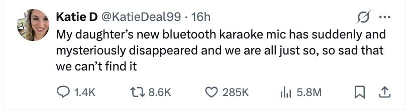 Katie D @KatieDeal99 - 1 16h ... My daughter's new bluetooth karaoke mic has suddenly and mysteriously disappeared and we are all just so, so sad that we can't find it 1.4K 8.6K 285K 5.8M