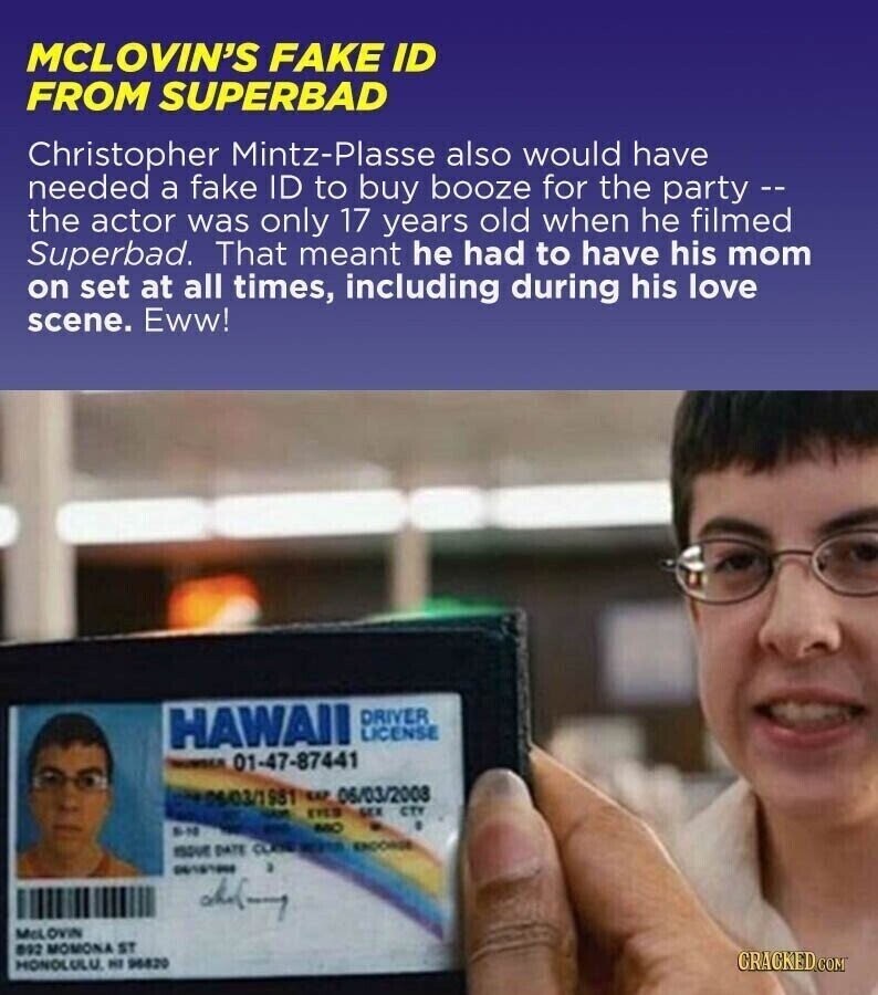 MCLOVIN'S FAKE ID FROM SUPERBAD Christopher Mintz-Plasse also would have needed a fake ID to buy booze for the party -- the actor was only 17 years old when he filmed Superbad. That meant he had to have his mom on set at all times, including during his love scene. Eww! HAWAII DRIVER LICENSE NUMBER 01-47-87441 محمر 06/03/1981 w 06/03/2003 EYES SEX CTY MO EN - ISSUE DATE CLASS ENDORSE 06101000 McL OVIN 092 MOMONA ST CRACKED.COM MONOLULU. HI 96820