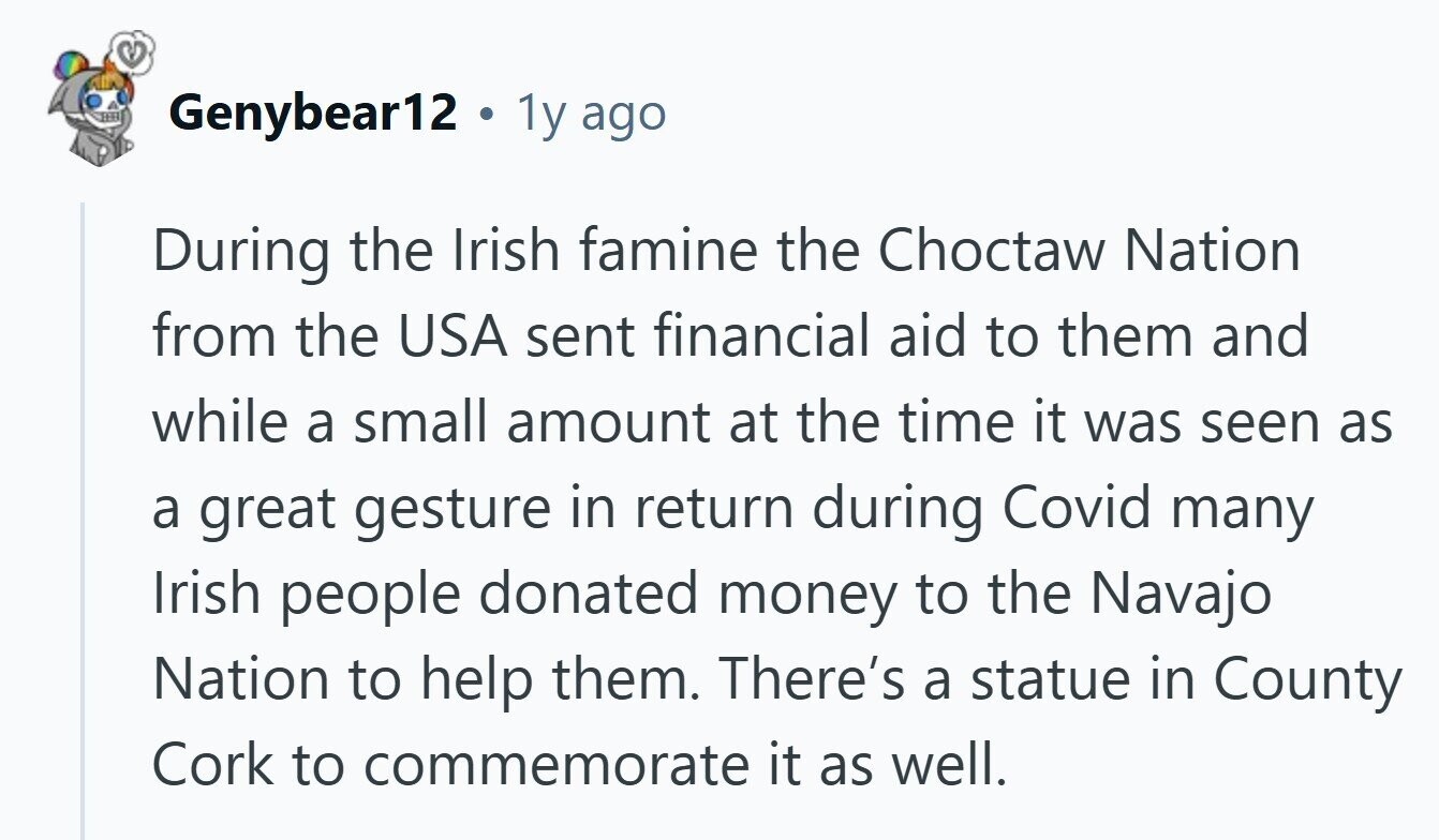 Genybear12 . 1y ago During the Irish famine the Choctaw Nation from the USA sent financial aid to them and while a small amount at the time it was seen as a great gesture in return during Covid many Irish people donated money to the Navajo Nation to help them. There's a statue in County Cork to commemorate it as well. 