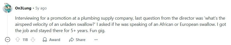 On3Lung 5y ago Interviewing for a promotion at a plumbing supply company, last question from the director was 'what's the airspeed velocity of an unladen swallow? | asked if he was speaking of an African or European swallow. | got the job and stayed there for 5+ years. Fun gig. 118 Award Share ... 