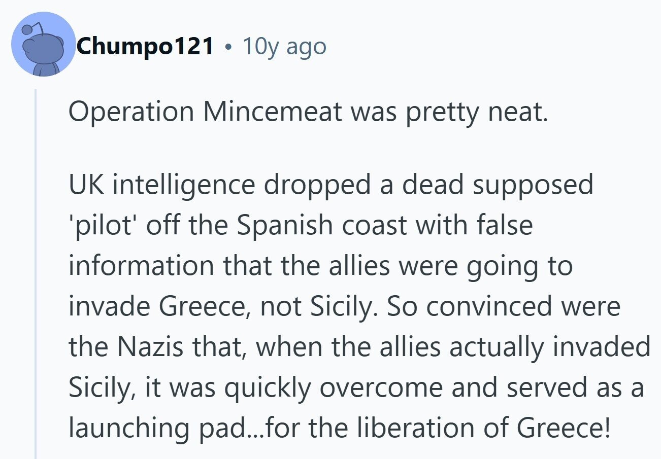 Chumpo121 a 10y ago Operation Mincemeat was pretty neat. UK intelligence dropped a dead supposed 'pilot' off the Spanish coast with false information that the allies were going to invade Greece, not Sicily. So convinced were the Nazis that, when the allies actually invaded Sicily, it was quickly overcome and served as a launching pad...for the liberation of Greece! 
