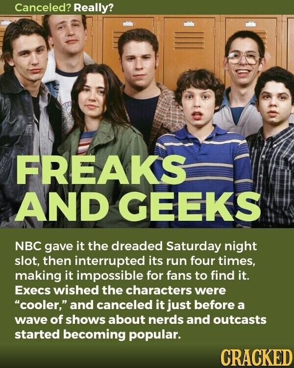Canceled? Really? FREAKS AND GEEKS NBC gave it the dreaded Saturday night slot, then interrupted its run four times, making it impossible for fans to find it. Execs wished the characters were cooler, and canceled it just before a wave of shows about nerds and outcasts started becoming popular. CRACKED