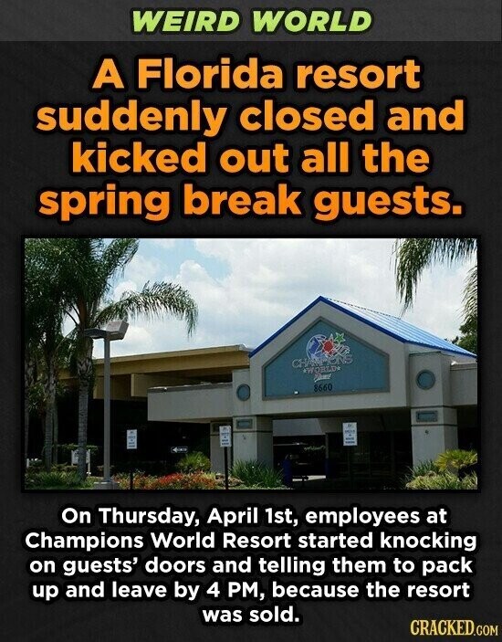 WEIRD WORLD A Florida resort suddenly closed and kicked out all the spring break guests. CHAMPIONS *WORLD* FRANCE 8660 On Thursday, April 1st, employees at Champions World Resort started knocking on guests' doors and telling them to pack up and leave by 4 PM, because the resort was sold. CRACKED.COM