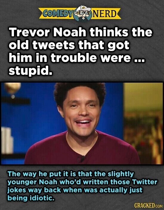 COMEDY NERD Trevor Noah thinks the old tweets that got him in trouble were... stupid. The way he put it is that the slightly younger Noah who'd written those Twitter jokes way back when was actually just being idiotic. CRACKED.COM