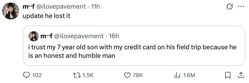 m**f @ilovepavement 11h ... update he lost it m**f @ilovepavement 16h i trust my 7 year old son with my credit card on his field trip because he is an honest and humble man 102 1.5K 78K 1.6M 