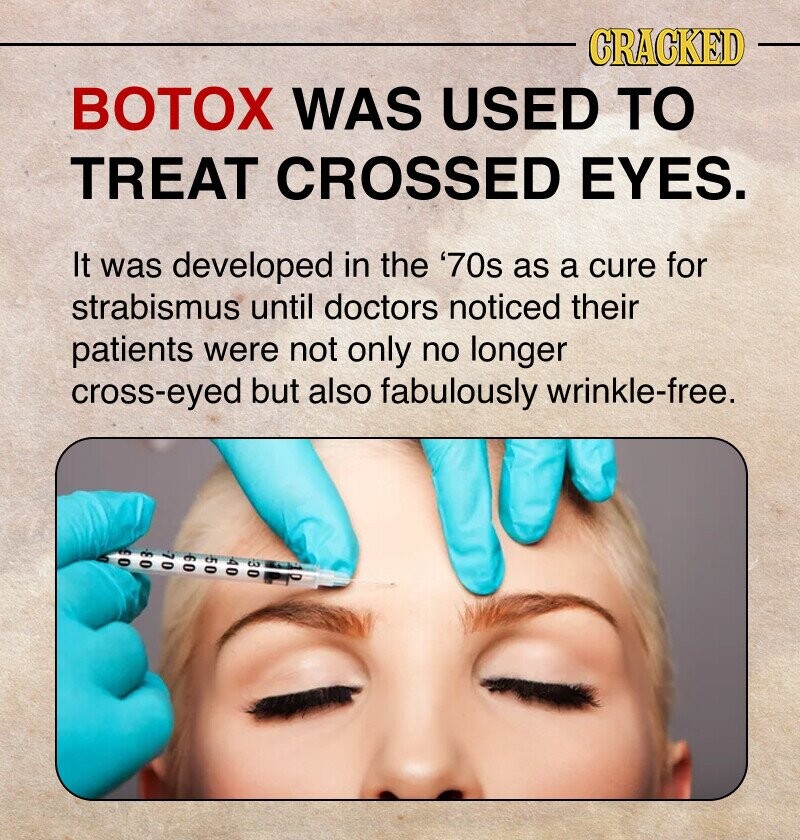 CRACKED BOTOX WAS USED TO TREAT CROSSED EYES. It was developed in the '70s as a cure for strabismus until doctors noticed their patients were not only no longer cross-eyed but also fabulously wrinkle-free. 0 0 بن 7 0 50 09 A 0 30