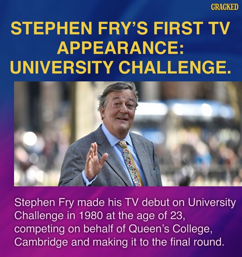 CRACKED STEPHEN FRY'S FIRST TV APPEARANCE: UNIVERSITY CHALLENGE. Stephen Fry made his TV debut on University Challenge in 1980 at the age of 23, competing on behalf of Queen's College, Cambridge and making it to the final round.