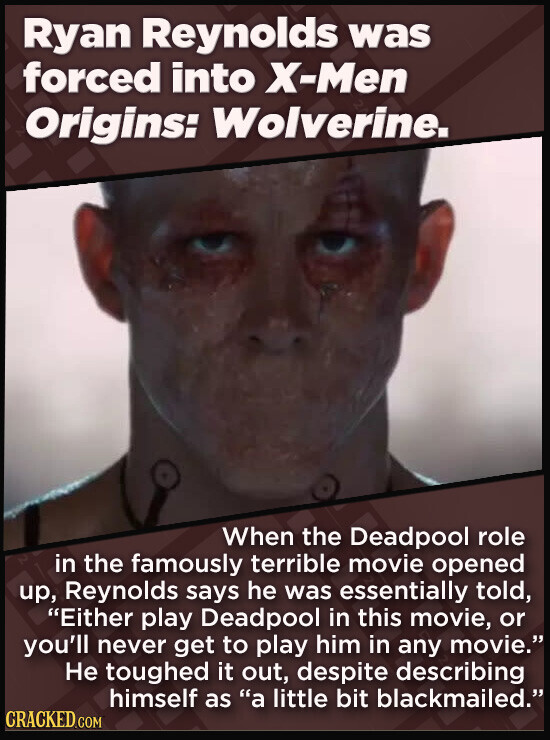 Ryan Reynolds was forced into X-Men Origins: Wolverine. When the Deadpool role in the famously terrible movie opened up, Reynolds says he was essentially told, Either play Deadpool in this movie, or you'll never get to play him in any movie. Не toughed it out, despite describing himself as a little bit blackmailed. CRACKED.COM