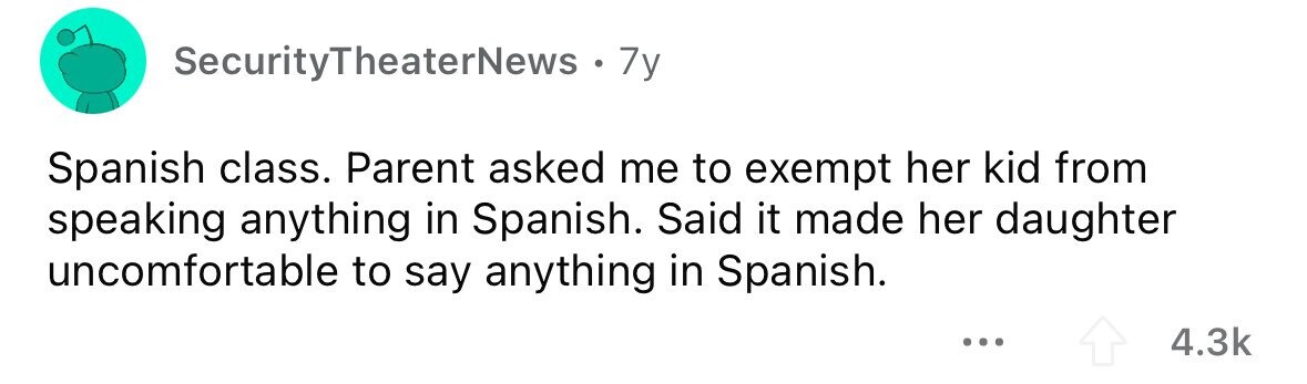 SecurityTheaterNews . . 7y Spanish class. Parent asked me to exempt her kid from speaking anything in Spanish. Said it made her daughter uncomfortable to say anything in Spanish. ... 4.3k 