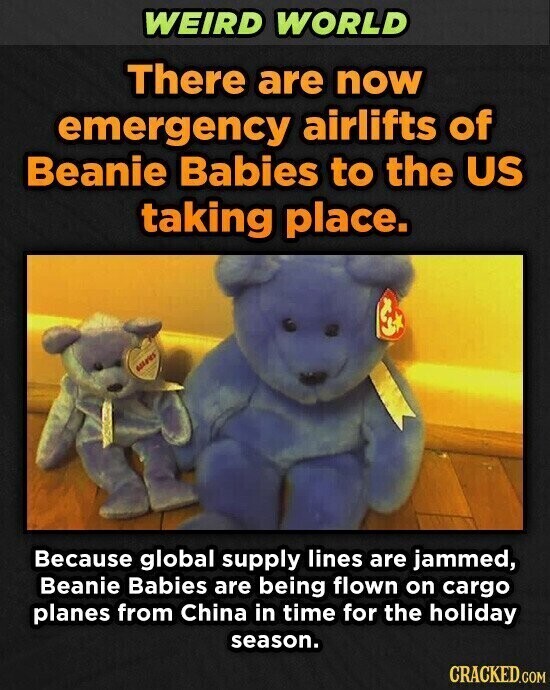 WEIRD WORLD There are now emergency airlifts of Beanie Babies to the US taking place. adidas Because global supply lines are jammed, Beanie Babies are being flown on cargo planes from China in time for the holiday season. CRACKED.COM