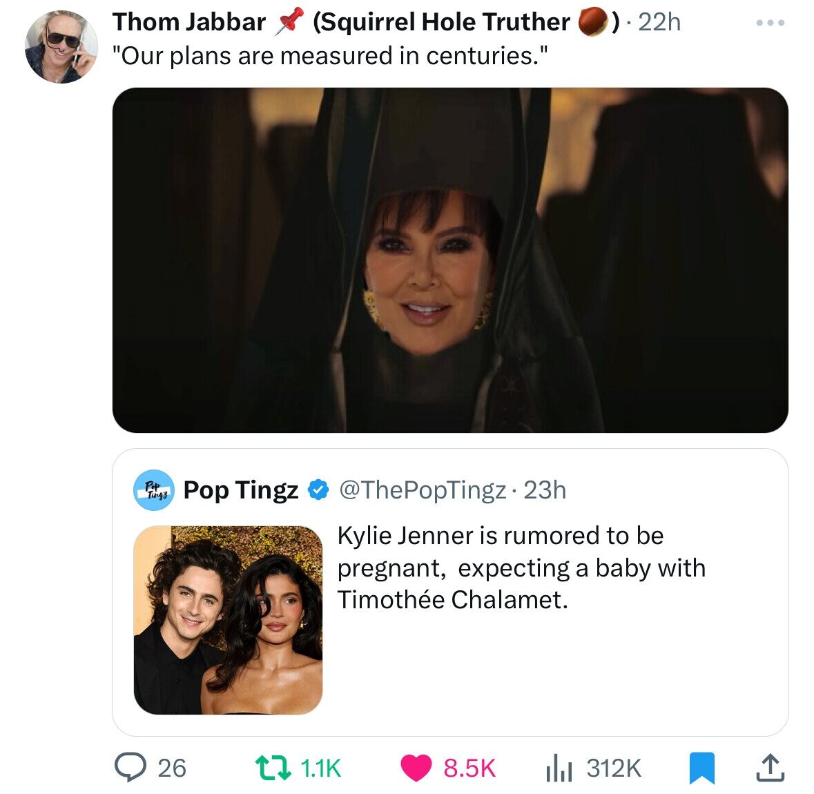 Thom Jabbar (Squirrel Hole Truther )).22h ... Our plans are measured in centuries. Pop Ting3 Pop Tingz @ThePopTingz • 23h Kylie Jenner is rumored to be pregnant, expecting a baby with Timothée Chalamet. 26 1.1K 8.5K 312K 