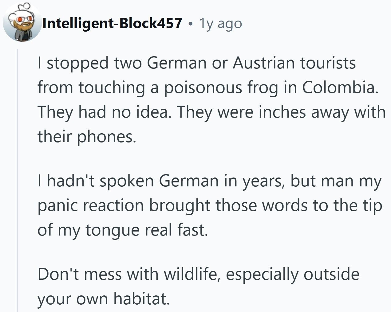 Intelligent-Block457 . 1y ago I stopped two German or Austrian tourists from touching a poisonous frog in Colombia. They had no idea. They were inches away with their phones. I hadn't spoken German in years, but man my panic reaction brought those words to the tip of my tongue real fast. Don't mess with wildlife, especially outside your own habitat.