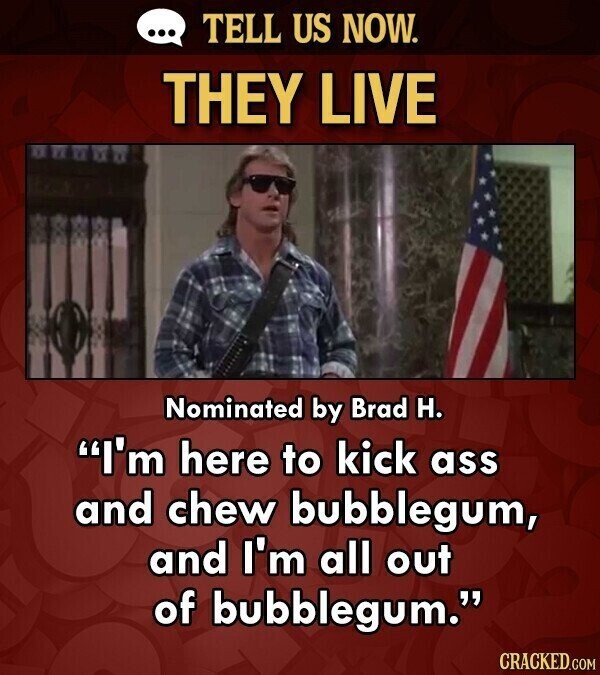 ... TELL US NOW. THEY LIVE Nominated by Brad H. I'm here to kick ass and chew bubblegum, and I'm all out of bubblegum. CRACKED.COM