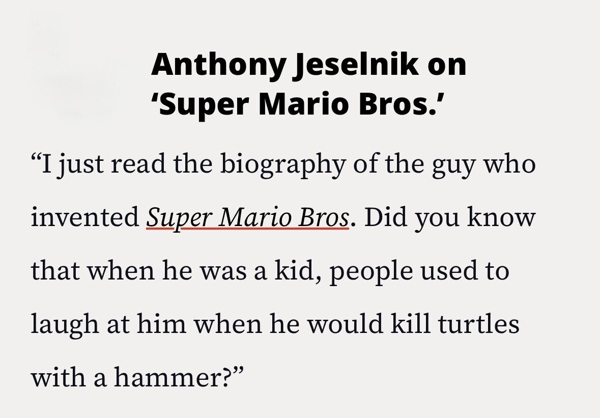 Anthony Jeselnik on 'Super Mario Bros.' I just read the biography of the guy who invented Super Mario Bros. Did you know that when he was a kid, people used to laugh at him when he would kill turtles with a hammer?