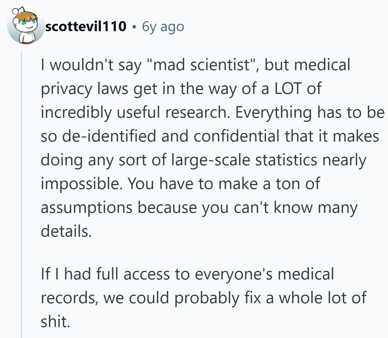 scottevil110 6y ago I wouldn't say mad scientist, but medical privacy laws get in the way of a LOT of incredibly useful research. Everything has to be so de-identified and confidential that it makes doing any sort of large-scale statistics nearly impossible. You have to make a ton of assumptions because you can't know many details. If I had full access to everyone's medical records, we could probably fix a whole lot of shit.