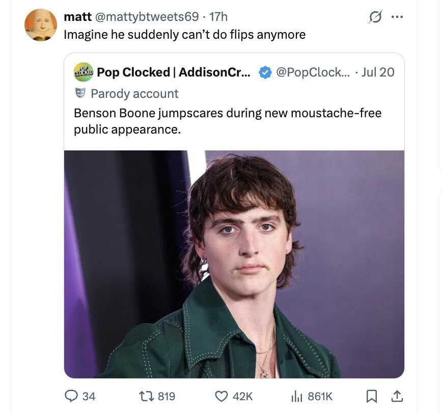 matt @mattybtweets69. 17h ... Imagine he suddenly can't do flips anymore POP CLOCKED Pop Clocked AddisonCr... @PopClock... Jul 20 Parody account Benson Boone jumpscares during new moustache-free public appearance. 34 819 42K 861K