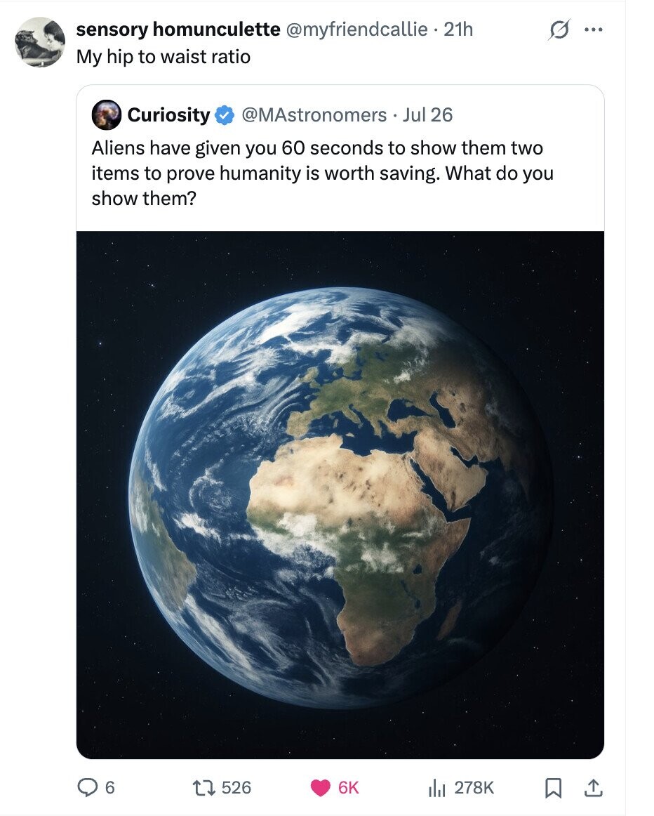 sensory homunculette @myfriendcallie 21h G ... My hip to waist ratio Curiosity @MAstronomers Jul 26 Aliens have given you 60 seconds to show them two items to prove humanity is worth saving. What do you show them? 6 526 6K 278K