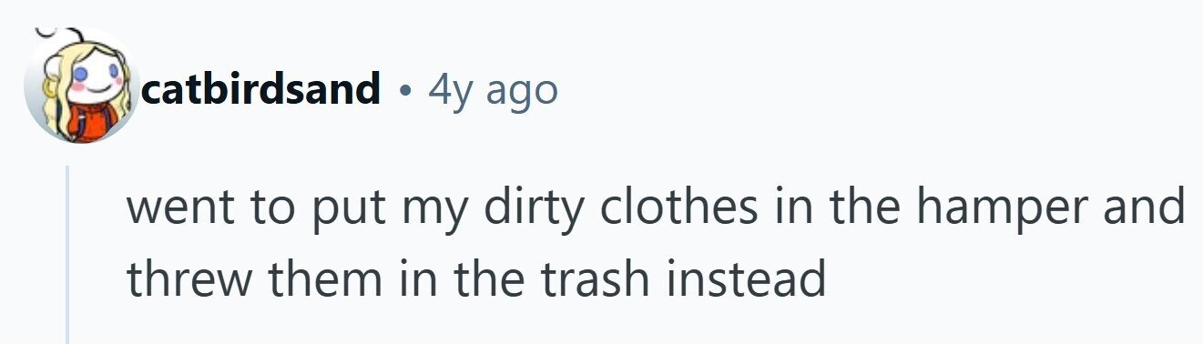 catbirdsand . 4y ago went to put my dirty clothes in the hamper and threw them in the trash instead 