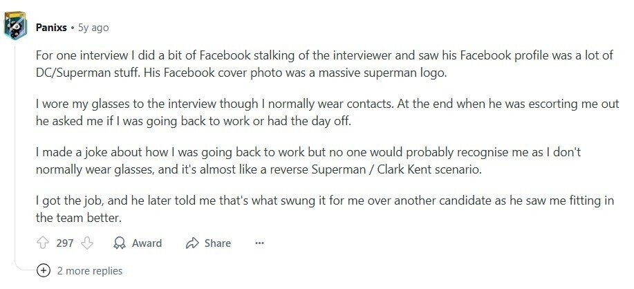 Panixs 5y ago For one interview I did a bit of Facebook stalking of the interviewer and saw his Facebook profile was a lot of DC/Superman stuff. His Facebook cover photo was a massive superman logo. I wore my glasses to the interview though I normally wear contacts. At the end when he was escorting me out he asked me if I was going back to work or had the day off. made a joke about how I was going back to work but no one would probably recognise me as I don't normally wear glasses, and it's almost like 