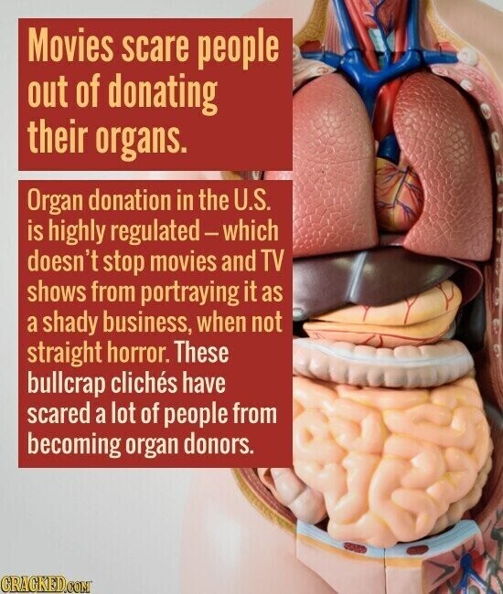 Movies scare people out of donating their organs. Organ donation in the U.S. is highly regulated - which doesn't stop movies and TV shows from portraying it as a shady business, when not straight horror. These bullcrap clichés have scared a lot of people from becoming organ donors. GRAGKED.COM