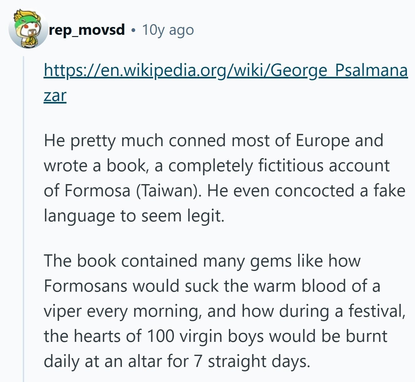 rep_movsd 10y ago https://en.wikipedia.org/wiki/George Psalmana zar Не pretty much conned most of Europe and wrote a book, a completely fictitious account of Formosa (Taiwan). Не even concocted a fake language to seem legit. The book contained many gems like how Formosans would suck the warm blood of a viper every morning, and how during a festival, the hearts of 100 virgin boys would be burnt daily at an altar for 7 straight days. 