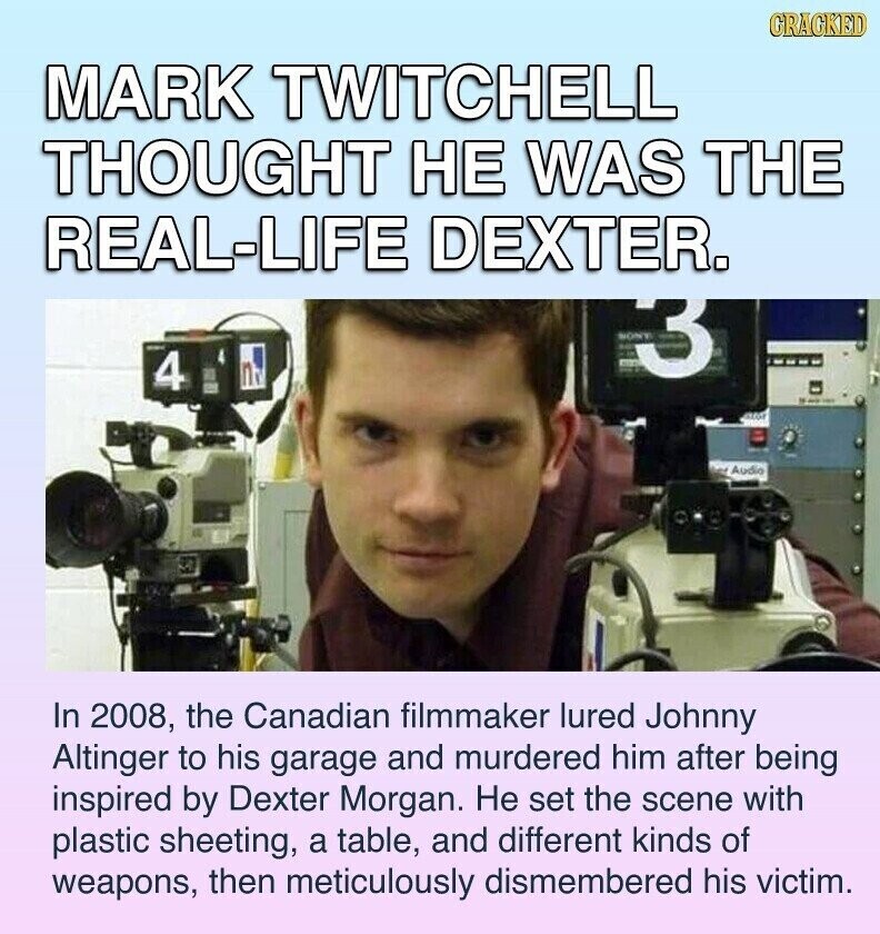 GRACKED MARK TWITCHELL THOUGHT НЕ WAS THE REAL-LIFE DEXTER. ON 3 4 - adidas Audio In 2008, the Canadian filmmaker lured Johnny Altinger to his garage and murdered him after being inspired by Dexter Morgan. Не set the scene with plastic sheeting, a table, and different kinds of weapons, then meticulously dismembered his victim.