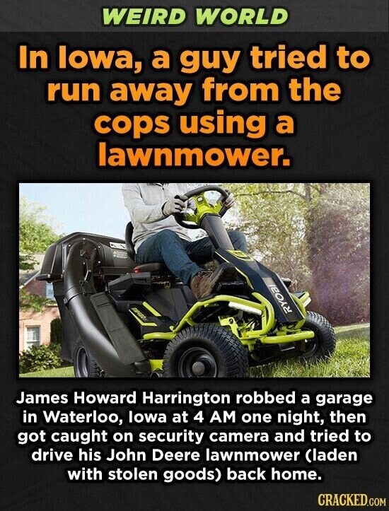 WEIRD WORLD In lowa, a guy tried to run away from the cops using a lawnmower. RYOBI James Howard Harrington robbed a garage in Waterloo, lowa at 4 AM one night, then got caught on security camera and tried to drive his John Deere lawnmower (laden with stolen goods) back home. CRACKED.COM