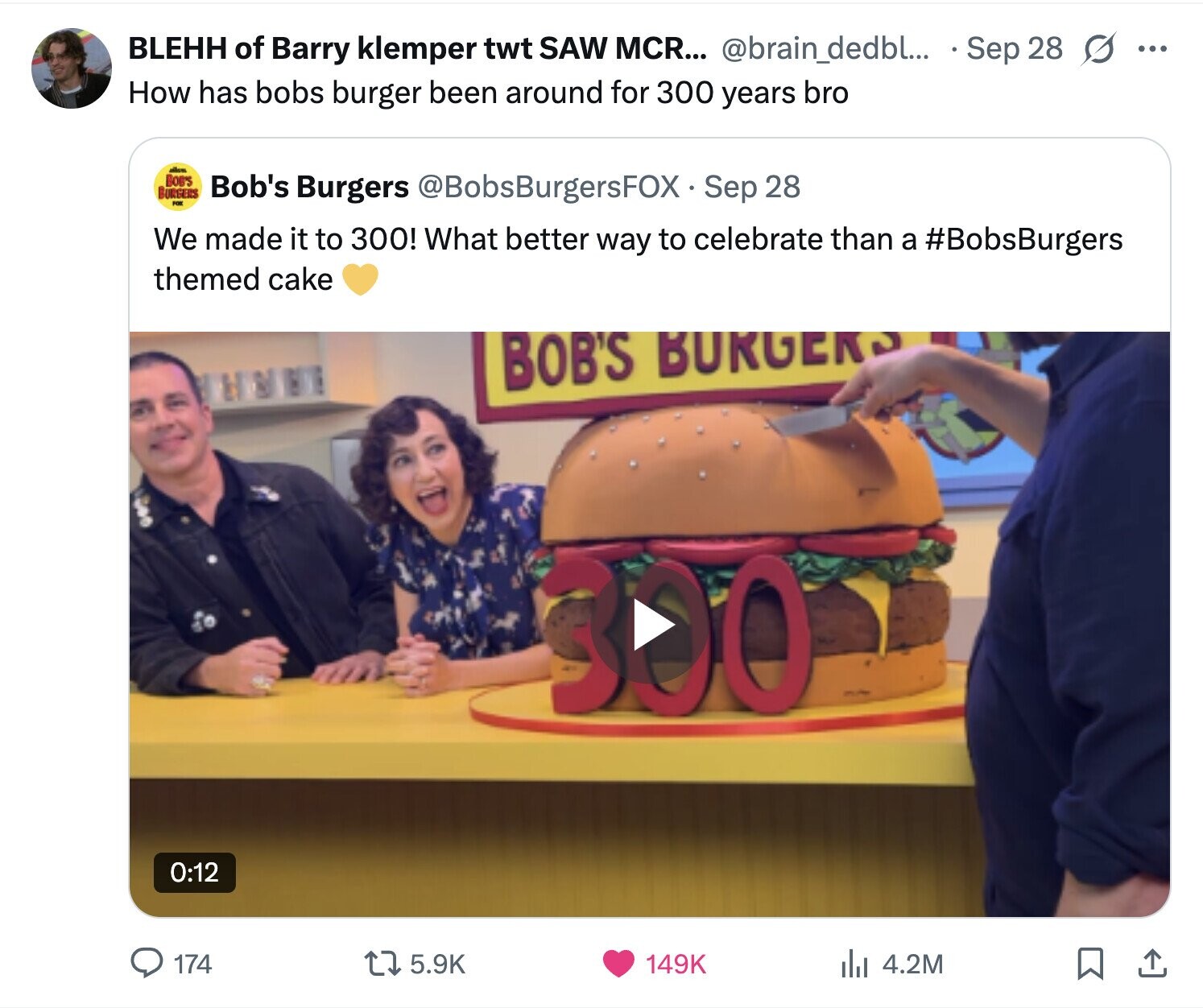 BLEHH of Barry klemper twt SAW MCR... @brain_dedbl... Sep 28 s ... How has bobs burger been around for 300 years bro BOB'S BURGERS Bob's Burgers @BobsBurgersFOX Sep 28 FOR We made it to 300! What better way to celebrate than a #BobsBurgers themed cake BOB'S BURGERS 300 0:12 174 5.9K 149K 4.2M 