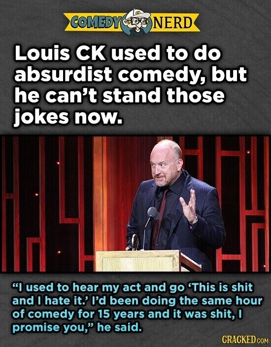 COMEDY NERD Louis CK used to do absurdist comedy, but he can't stand those jokes now. I used to hear my act and go 'This is shit and I hate it.' I'd been doing the same hour of comedy for 15 years and it was shit, I promise you, he said. CRACKED.COM