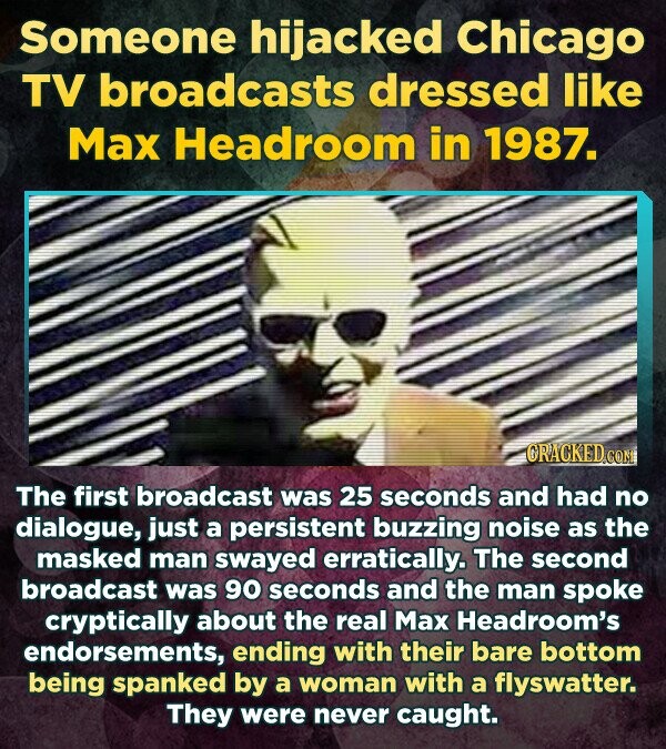 Someone hijacked Chicago TV broadcasts dressed like Max Headroom in 1987. CRACKED.com The first broadcast was 25 seconds and had no dialogue, just a persistent buzzing noise as the masked man swayed erratically. The second broadcast was 90 seconds and the man spoke cryptically about the real Max Headroom's endorsements, ending with their bare bottom being spanked by a woman with a flyswatter. They were never caught.