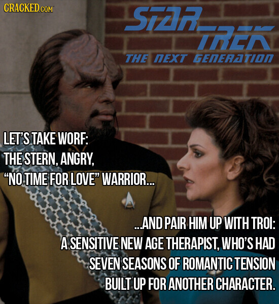 CRACKED COM STAR TREK THE NEXT GENERATION LET'S TAKE WORF: THE STERN, ANGRY, NO TIME FOR LOVE WARRIOR... ...AND PAIR HIM UP WITH TROI: A SENSITIVE NEW AGE THERAPIST, WHO'S HAD SEVEN SEASONS OF ROMANTIC TENSION BUILT UP FOR ANOTHER CHARACTER.