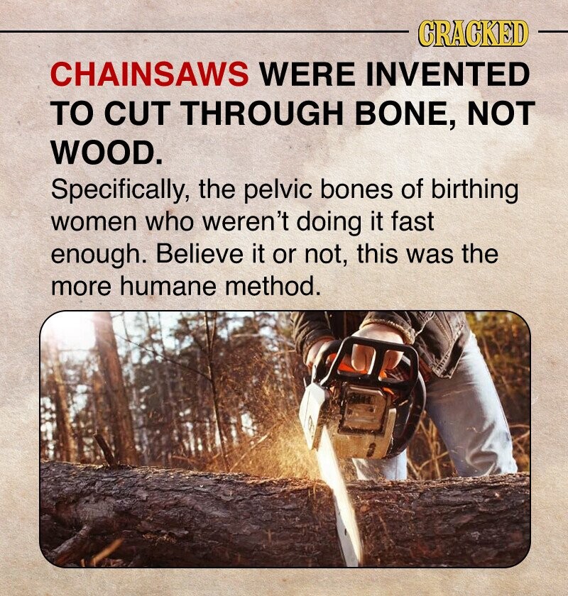 CRACKED CHAINSAWS WERE INVENTED TO CUT THROUGH BONE, NOT WOOD. Specifically, the pelvic bones of birthing women who weren't doing it fast enough. Believe it or not, this was the more humane method.