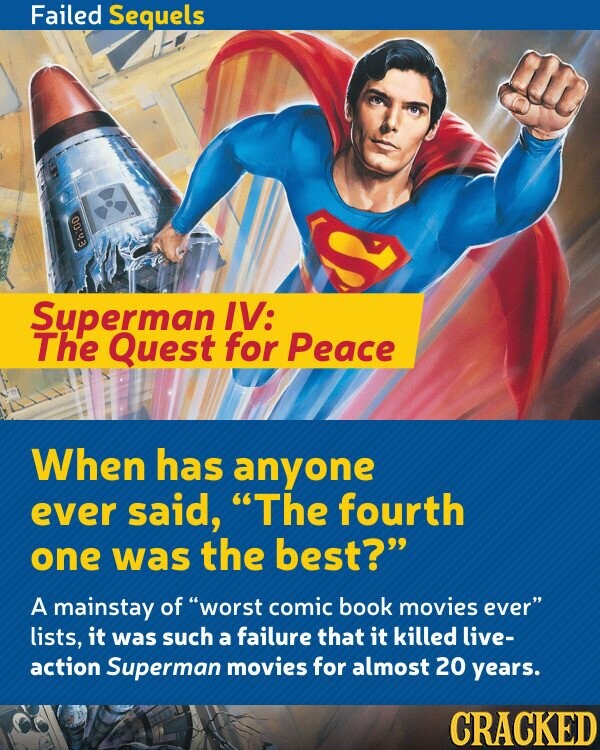 Failed Sequels J Eh:00 Superman IV: The Quest for Peace When has anyone ever said, The fourth one was the best?  A mainstay of worst comic book movies ever lists, it was such a failure that it killed live-action Superman movies for almost 20 years.  CRACKED