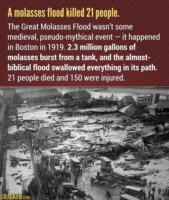 A molasses flood killed 21 people. The Great Molasses Flood wasn't some medieval, pseudo-mythical event - it happened in Boston in 1919. 2.3 million gallons of molasses burst from a tank, and the almost- biblical flood swallowed everything in its path. 21 people died and 150 were injured. CRACKED.COM