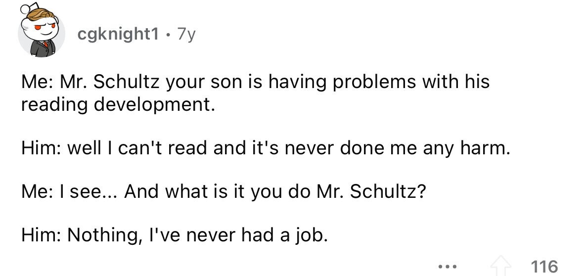 cgknight1 · . 7y Me: Mr. Schultz your son is having problems with his reading development. Him: well I can't read and it's never done me any harm. Me: I see... And what is it you do Mr. Schultz? Him: Nothing, I've never had a job. ... 116 