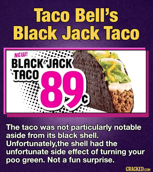 Taco Bell's Black Jack Taco NEW! BLACK JACK TACO 89c The taco was not particularly notable aside from its black shell. Unfortunately,the shell had the unfortunate side effect of turning your poo green. Not a fun surprise. CRACKED.COM