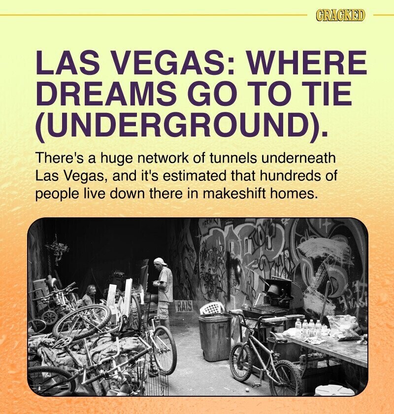 CRACKED LAS VEGAS: WHERE DREAMS GO TO TIE (UNDERGROUND). There's a huge network of tunnels underneath Las Vegas, and it's estimated that hundreds of people live down there in makeshift homes. FKMN RAIS