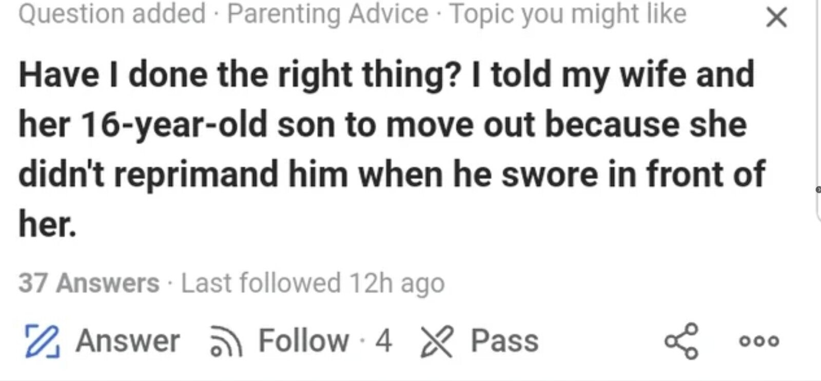 Question added . Parenting Advice . Topic you might like X Have I done the right thing? I told my wife and her 16-year-old son to move out because she didn't reprimand him when he swore in front of her. 37 Answers . Last followed 12h ago 0 Answer Follow 4 of Pass