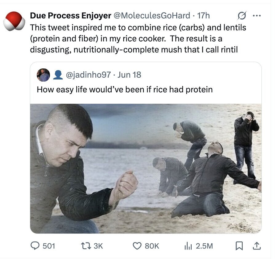 O ... Due Process Enjoyer @MoleculesGoHard 17h This tweet inspired me to combine rice (carbs) and lentils (protein and fiber) in my rice cooker. The result is a disgusting, nutritionally-complete mush that I call rintil @jadinho97 - Jun 18 How easy life would've been if rice had protein 501 3K 80K dil 2.5M
