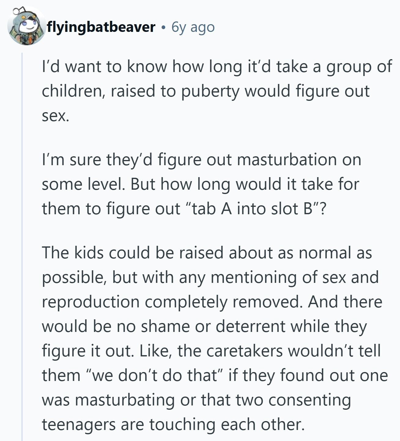 flyingbatbeaver 6y ago I'd want to know how long it'd take a group of children, raised to puberty would figure out sex. I'm sure they'd figure out masturbation on some level. But how long would it take for them to figure out tab A into slot B? The kids could be raised about as normal as possible, but with any mentioning of sex and reproduction completely removed. And there would be no shame or deterrent while they figure it out. Like, the caretakers wouldn't tell them we don't do that if they found out one was masturbating or that two