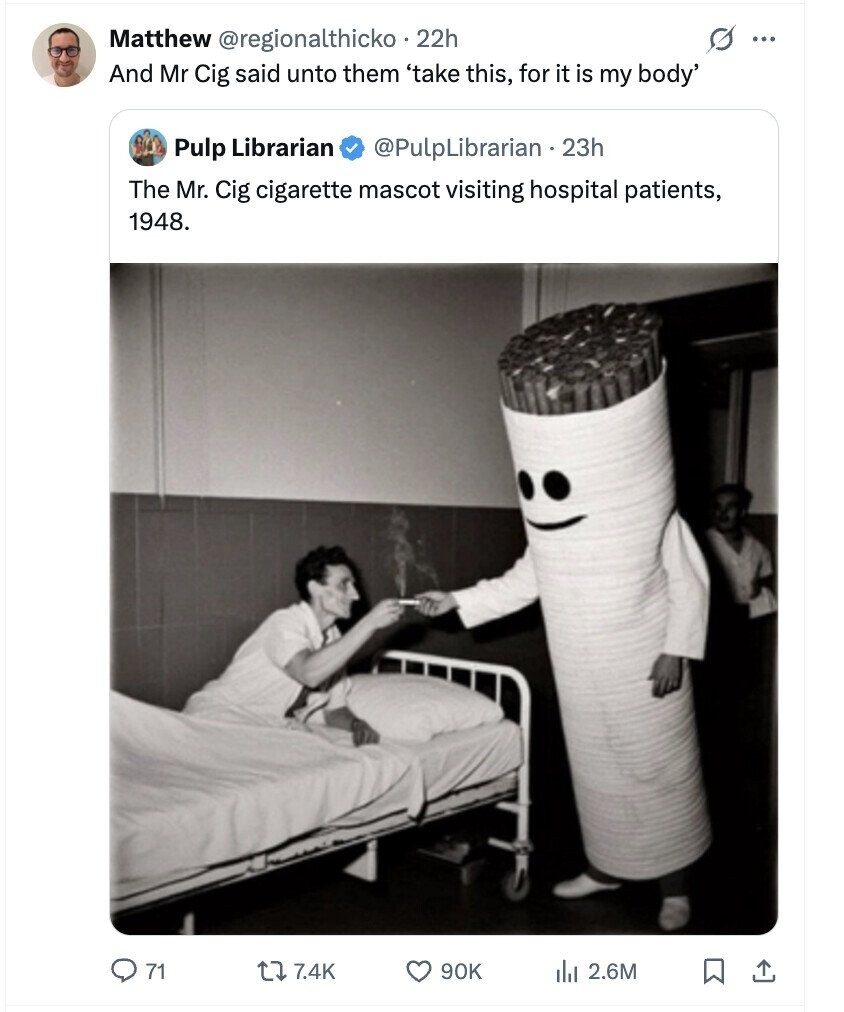 s ... Matthew @regionalthicko 22h And Mr Cig said unto them 'take this, for it is my body' Pulp Librarian @PulpLibrarian . 23h The Mr. Cig cigarette mascot visiting hospital patients, 1948. 71 7.4K 90K del 2.6M