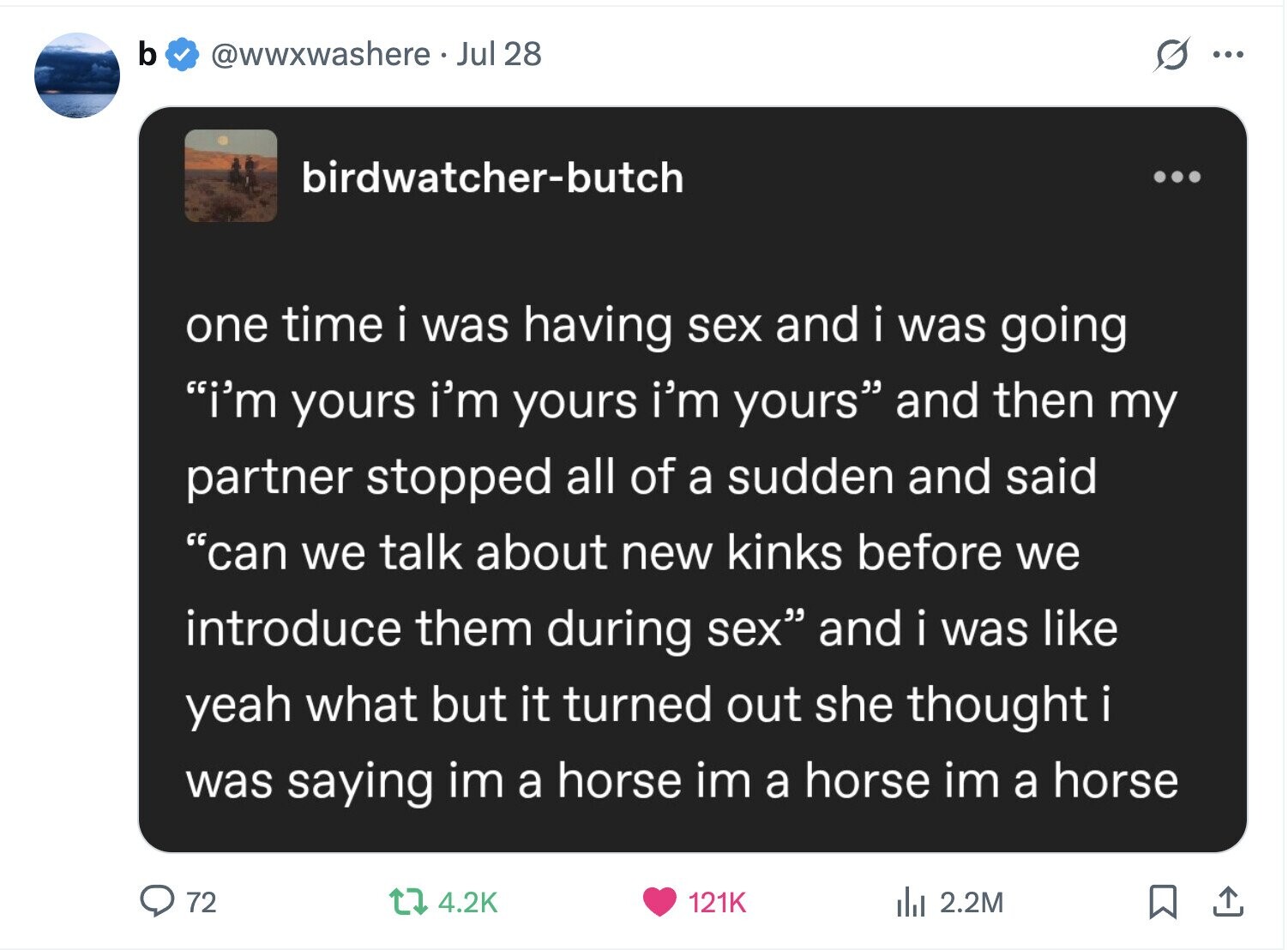 b @wwxwashere.. Jul 28 s ... birdwatcher-butch ... one time i was having sex and i was going i'm yours i'm yours i'm yours and then my partner stopped all of a sudden and said can we talk about new kinks before we introduce them during sex and i was like yeah what but it turned out she thought i was saying im a horse im a horse im a horse 72 121K 4.2K del 2.2M 