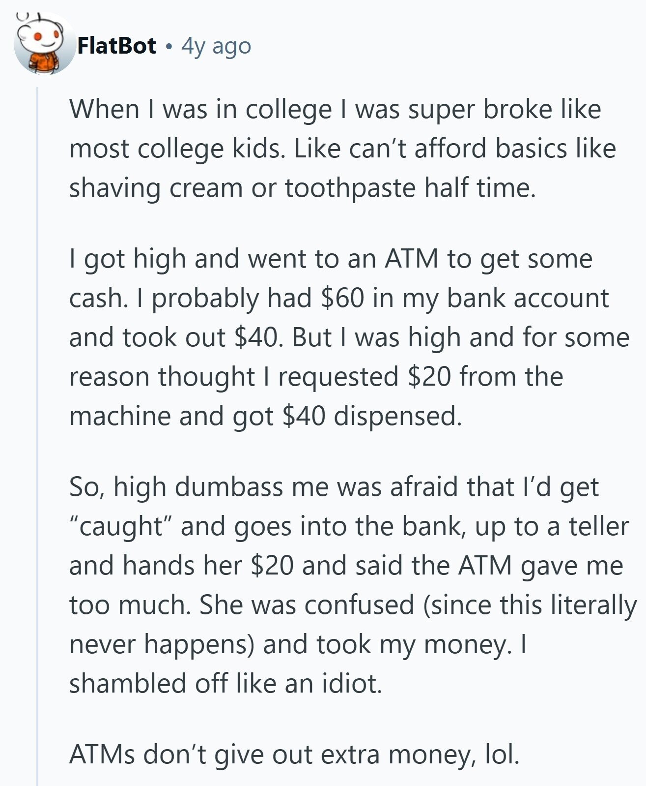 FlatBot 4y ago When I was in college I was super broke like most college kids. Like can't afford basics like shaving cream or toothpaste half time. I got high and went to an ATM to get some cash. I probably had $60 in my bank account and took out $40. But I was high and for some reason thought I requested $20 from the machine and got $40 dispensed. So, high dumbass me was afraid that I'd get caught and goes into the bank, up to a teller and hands her $20 and said the ATM gave me too 