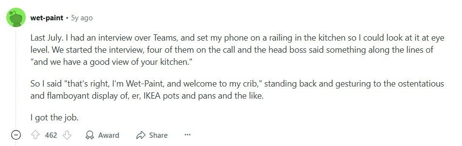 wet-paint 5y ago Last July. | had an interview over Teams, and set my phone on a railing in the kitchen so I could look at it at eye level. We started the interview, four of them on the call and the head boss said something along the lines of and we have a good view of your kitchen. So I said that's right, I'm Wet-Paint, and welcome to my crib, standing back and gesturing to the ostentatious and flamboyant display of, er, IKEA pots and pans and the like. I got the job. - 462 Award Share ... 