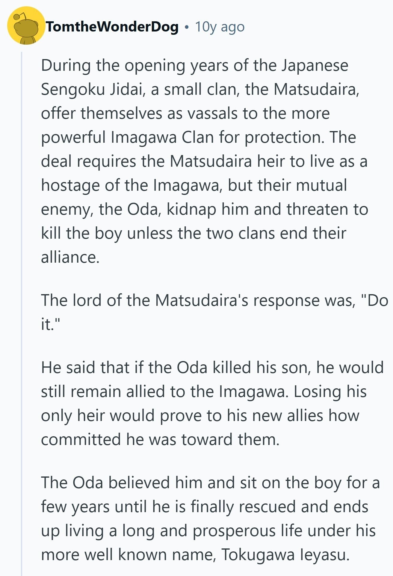 TomtheWonderDog 10y ago During the opening years of the Japanese Sengoku Jidai, a small clan, the Matsudaira, offer themselves as vassals to the more powerful Imagawa Clan for protection. The deal requires the Matsudaira heir to live as a hostage of the Imagawa, but their mutual enemy, the Oda, kidnap him and threaten to kill the boy unless the two clans end their alliance. The lord of the Matsudaira's response was, Do it. Не said that if the Oda killed his son, he would still remain allied to the Imagawa. Losing his only heir would prove to his new allies 
