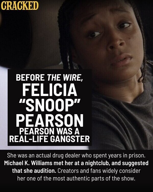 CRACKED BEFORE THE WIRE, FELICIA SNOOP PEARSON PEARSON WAS A REAL-LIFE GANGSTER She was an actual drug dealer who spent years in prison. Michael K. Williams met her at a nightclub, and suggested that she audition. Creators and fans widely consider her one of the most authentic parts of the show.