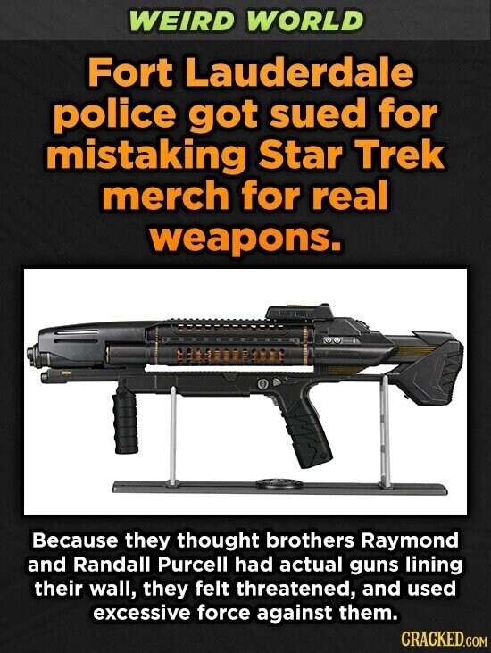 WEIRD WORLD Fort Lauderdale police got sued for mistaking Star Trek merch for real weapons. Because they thought brothers Raymond and Randall Purcell had actual guns lining their wall, they felt threatened, and used excessive force against them. CRACKED.COM