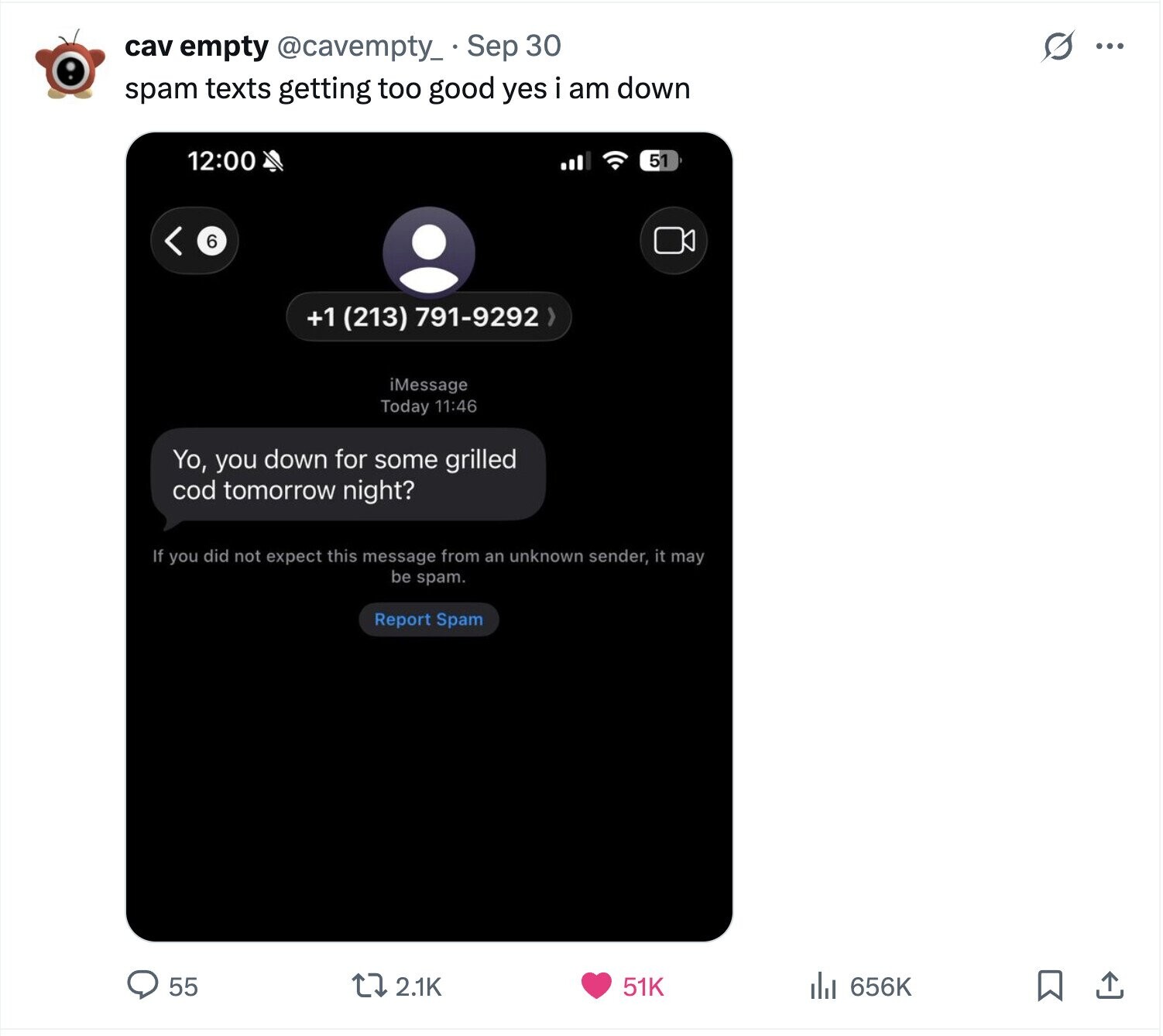S ... cav empty @cavempty_ Sep 30 spam texts getting too good yes i am down 12:00 51 6 +1 (213) 791-9292 > iMessage Today 11:46 Yo, you down for some grilled cod tomorrow night? If you did not expect this message from an unknown sender, it may be spam. Report Spam 656K 55 2.1K 51K 