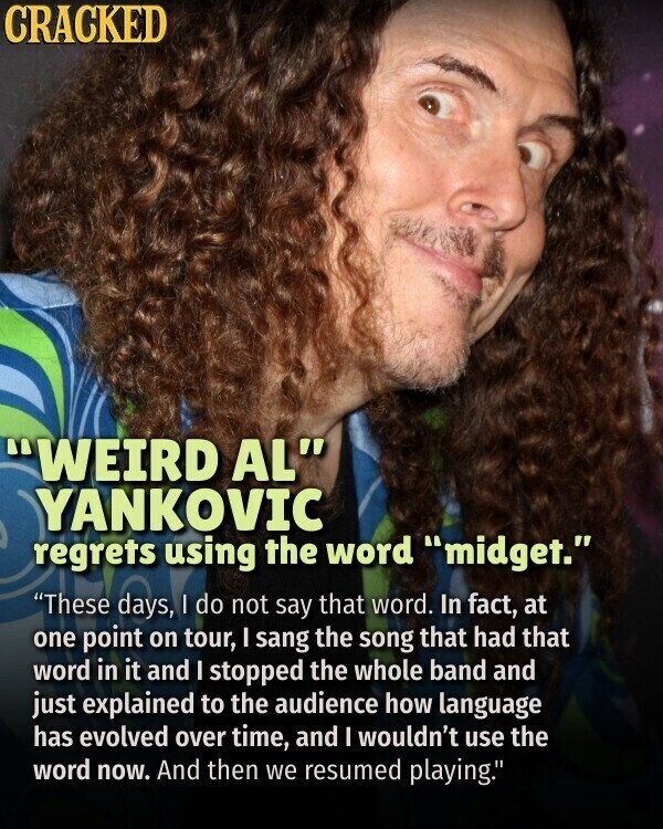 CRACKED WEIRD AL YANKOVIC regrets using the word midget. These days, | do not say that word. In fact, at one point on tour, I sang the song that had that word in it and I stopped the whole band and just explained to the audience how language has evolved over time, and I wouldn't use the word now. And then we resumed playing.